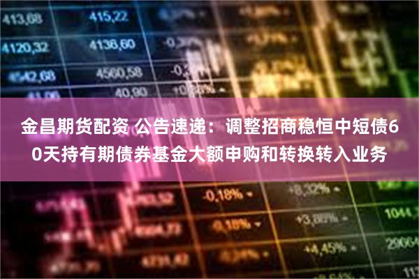 金昌期货配资 公告速递：调整招商稳恒中短债60天持有期债券基金大额申购和转换转入业务