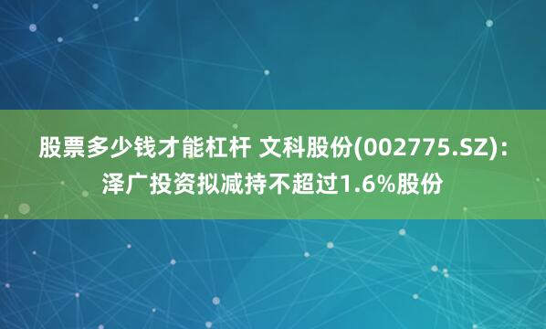 股票多少钱才能杠杆 文科股份(002775.SZ)：泽广投资拟减持不超过1.6%股份