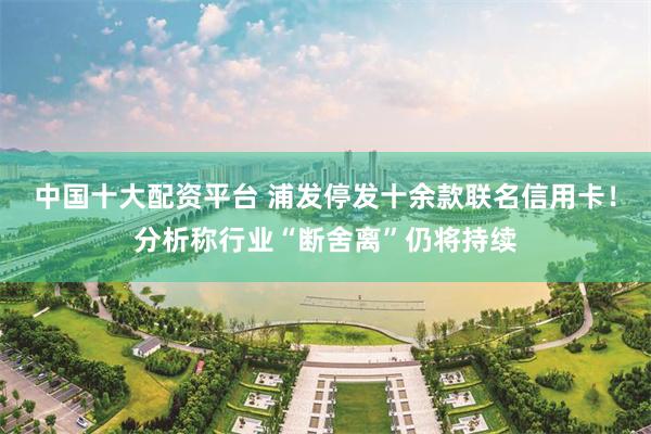 中国十大配资平台 浦发停发十余款联名信用卡！分析称行业“断舍离”仍将持续