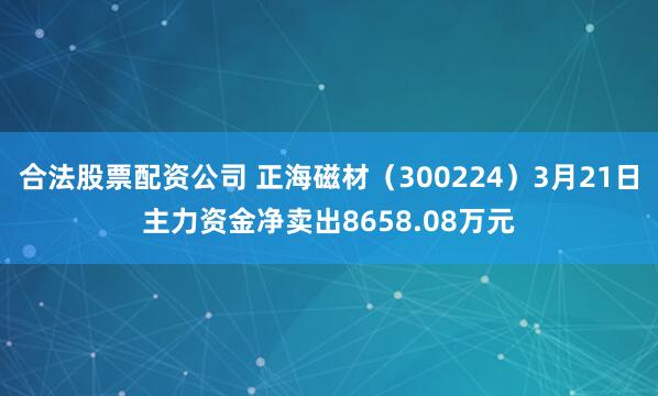合法股票配资公司 正海磁材（300224）3月21日主力资金净卖出8658.08万元