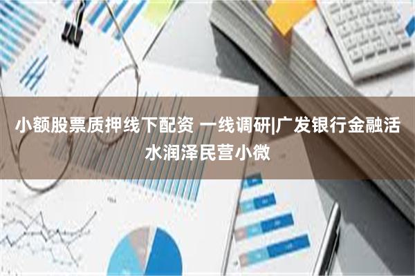 小额股票质押线下配资 一线调研|广发银行金融活水润泽民营小微