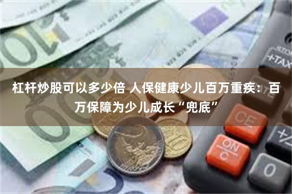 杠杆炒股可以多少倍 人保健康少儿百万重疾：百万保障为少儿成长“兜底”