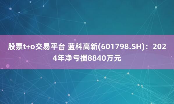 股票t+o交易平台 蓝科高新(601798.SH)：2024年净亏损8840万元