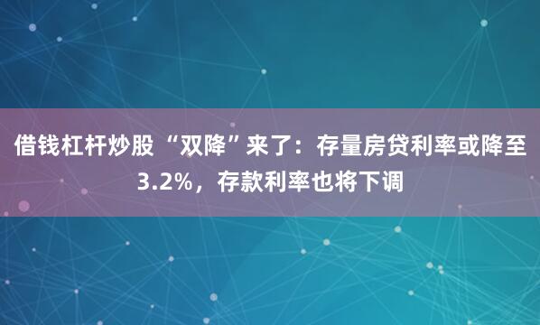 借钱杠杆炒股 “双降”来了：存量房贷利率或降至3.2%，存款利率也将下调