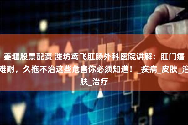 姜堰股票配资 潍坊鸢飞肛肠外科医院讲解：肛门瘙痒难耐，久拖不治这些危害你必须知道！_疾病_皮肤_治疗