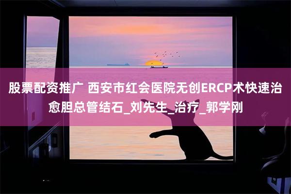 股票配资推广 西安市红会医院无创ERCP术快速治愈胆总管结石_刘先生_治疗_郭学刚