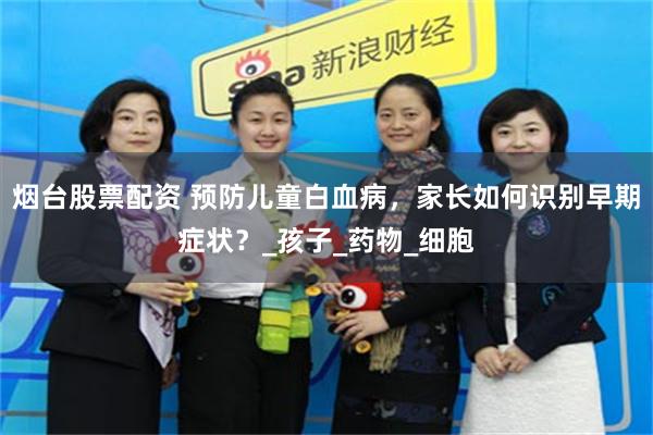 烟台股票配资 预防儿童白血病，家长如何识别早期症状？_孩子_药物_细胞