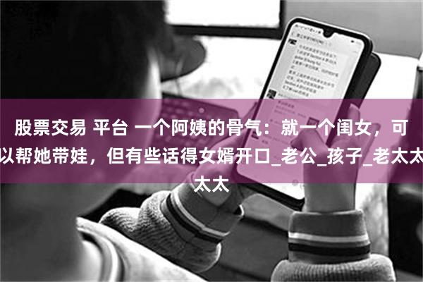 股票交易 平台 一个阿姨的骨气：就一个闺女，可以帮她带娃，但有些话得女婿开口_老公_孩子_老太太
