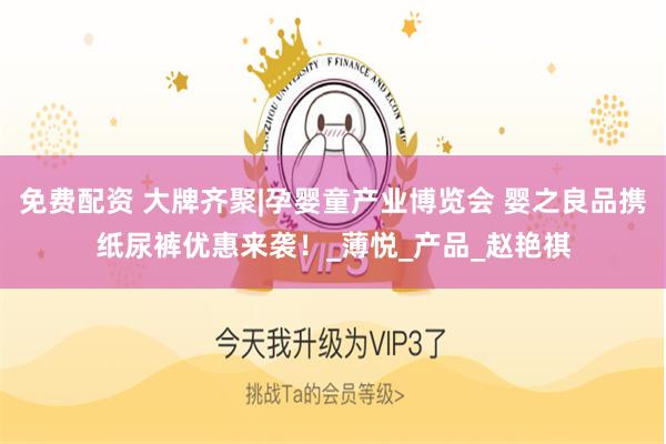 免费配资 大牌齐聚|孕婴童产业博览会 婴之良品携纸尿裤优惠来袭！_薄悦_产品_赵艳祺