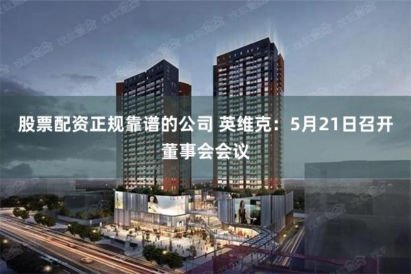 股票配资正规靠谱的公司 英维克：5月21日召开董事会会议