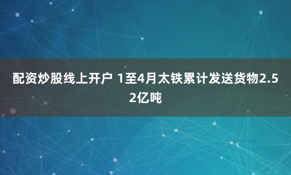 配资炒股线上开户 1至4月太铁累计发送货物2.52亿吨