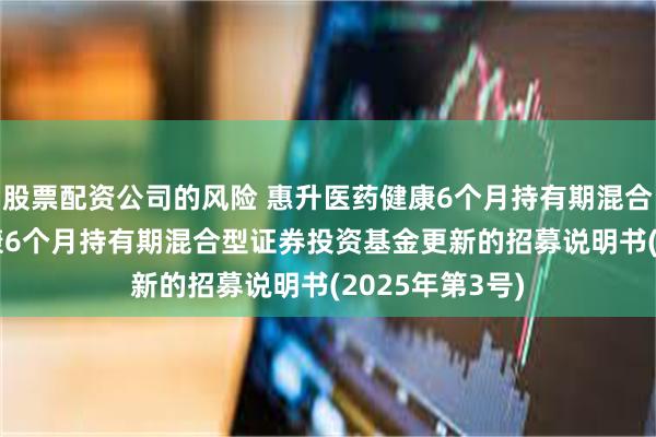 股票配资公司的风险 惠升医药健康6个月持有期混合: 惠升医药健康6个月持有期混合型证券投资基金更新的招募说明书(2025年第3号)