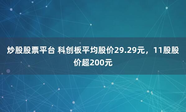 炒股股票平台 科创板平均股价29.29元，11股股价超200元
