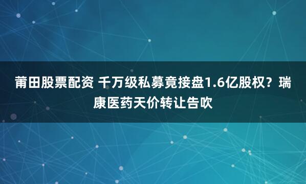 莆田股票配资 千万级私募竟接盘1.6亿股权？瑞康医药天价转让告吹