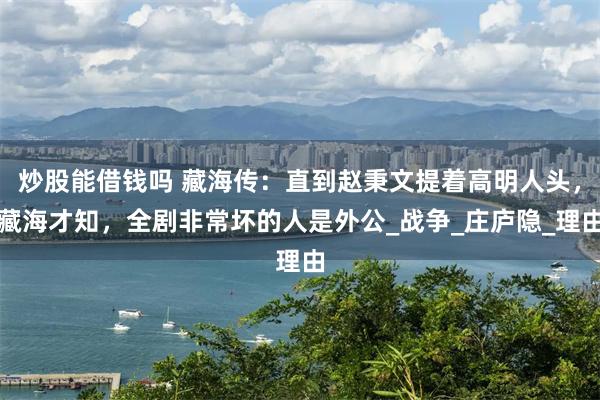 炒股能借钱吗 藏海传：直到赵秉文提着高明人头，藏海才知，全剧非常坏的人是外公_战争_庄庐隐_理由