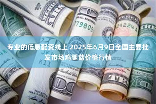 专业的低息配资线上 2025年6月9日全国主要批发市场鸡腿菇价格行情