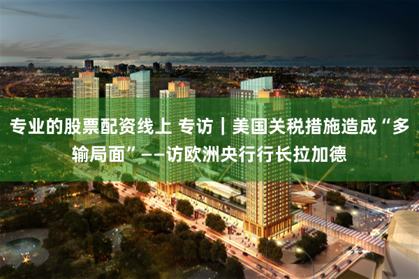 专业的股票配资线上 专访｜美国关税措施造成“多输局面”——访欧洲央行行长拉加德