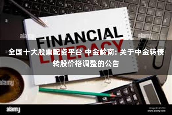 全国十大股票配资平台 中金岭南: 关于中金转债转股价格调整的公告