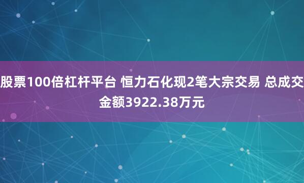股票100倍杠杆平台 恒力石化现2笔大宗交易 总成交金额3922.38万元