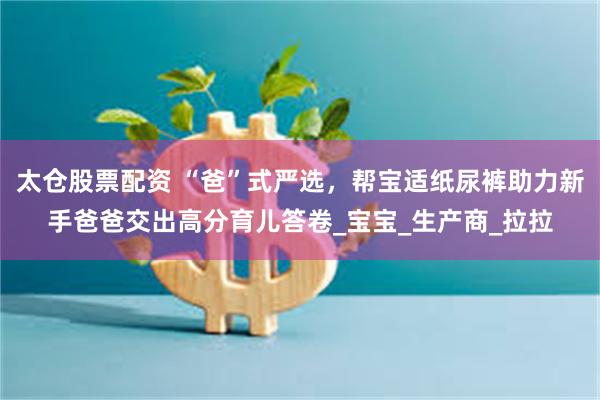 太仓股票配资 “爸”式严选，帮宝适纸尿裤助力新手爸爸交出高分育儿答卷_宝宝_生产商_拉拉