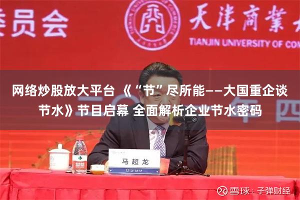 网络炒股放大平台 《“节”尽所能——大国重企谈节水》节目启幕 全面解析企业节水密码