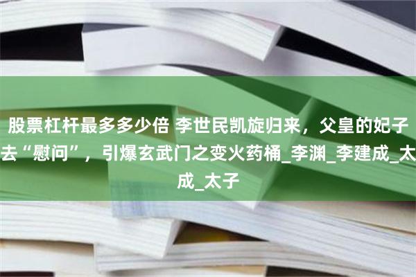 股票杠杆最多多少倍 李世民凯旋归来，父皇的妃子跑去“慰问”，引爆玄武门之变火药桶_李渊_李建成_太子